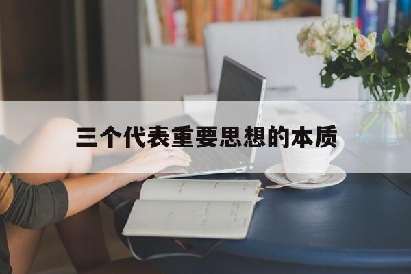 三个代表重要思想的本质,“三个代表”重要思想的精神实质是