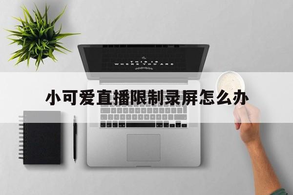 小可爱直播限制录屏怎么办,小可爱直播限制录屏怎么办啊