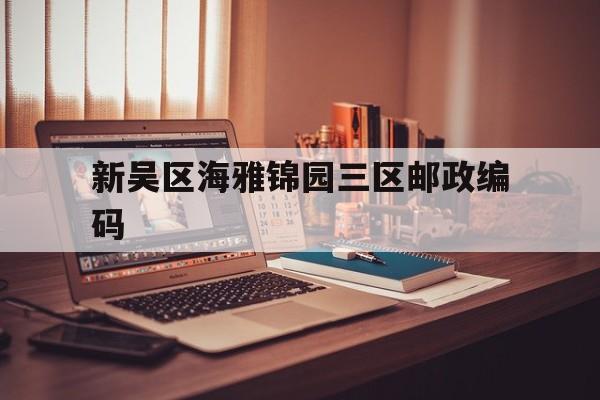 新吴区海雅锦园三区邮政编码,无锡新吴区海雅锦园二区属于哪个社区