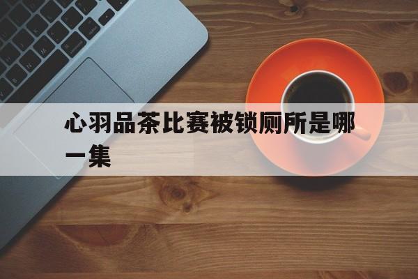心羽品茶比赛被锁厕所是哪一集
