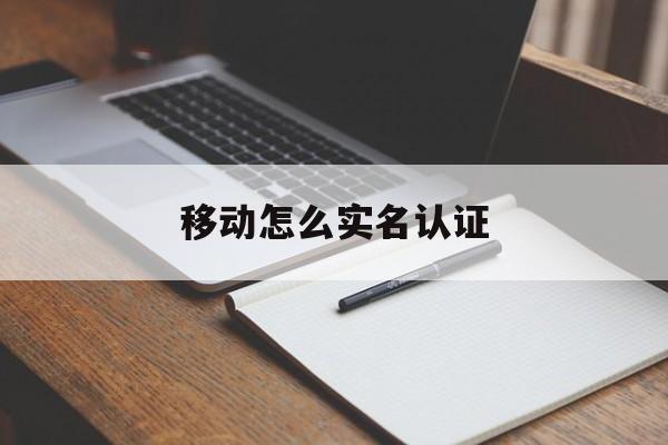 移动怎么实名认证,移动怎么实名认证信息更改