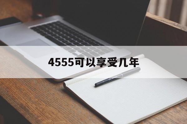 4555可以享受几年,4555政策有时间限制吗