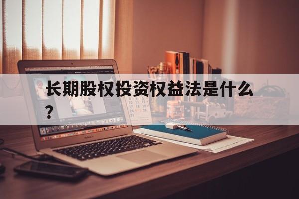 长期股权投资权益法是什么?,长期股权投资权益法及适用范围