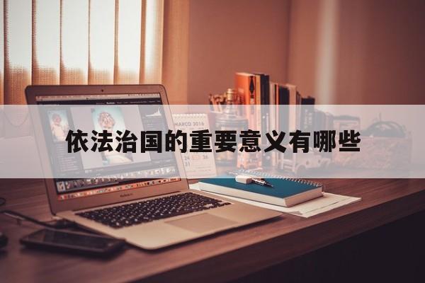 依法治国的重要意义有哪些,依法治国的重要意义包括哪些